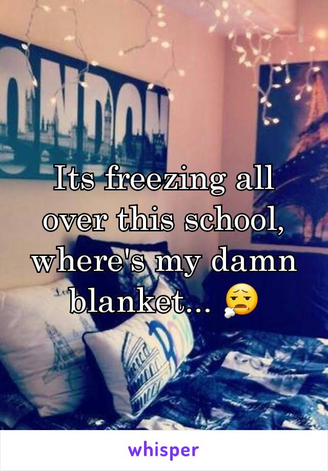 Its freezing all over this school, where's my damn blanket... 😧