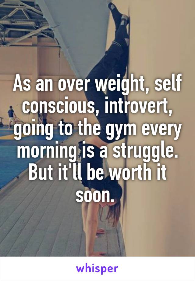 As an over weight, self conscious, introvert, going to the gym every morning is a struggle. But it'll be worth it soon. 