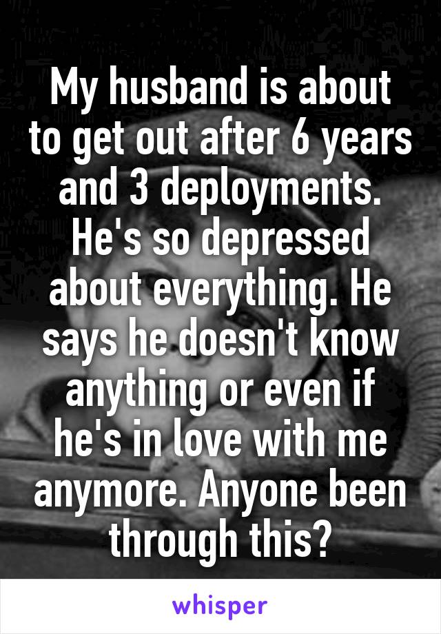 My husband is about to get out after 6 years and 3 deployments. He's so depressed about everything. He says he doesn't know anything or even if he's in love with me anymore. Anyone been through this?