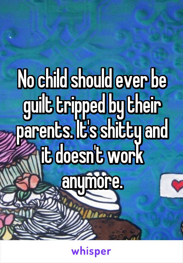 No child should ever be guilt tripped by their parents. It's shitty and it doesn't work anymore.