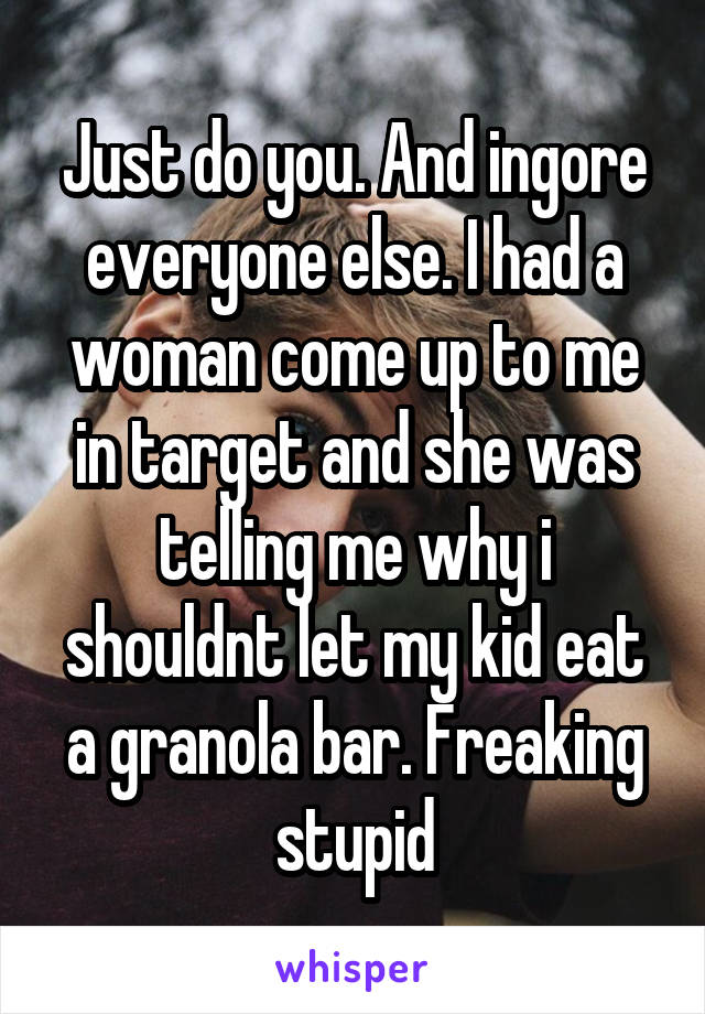 Just do you. And ingore everyone else. I had a woman come up to me in target and she was telling me why i shouldnt let my kid eat a granola bar. Freaking stupid