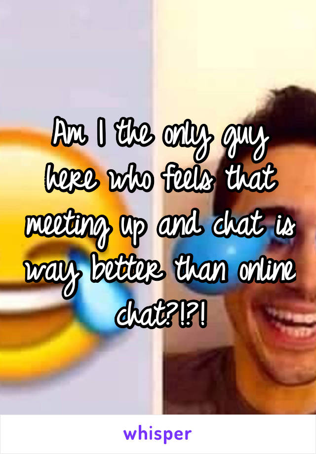 Am I the only guy here who feels that meeting up and chat is way better than online chat?!?!