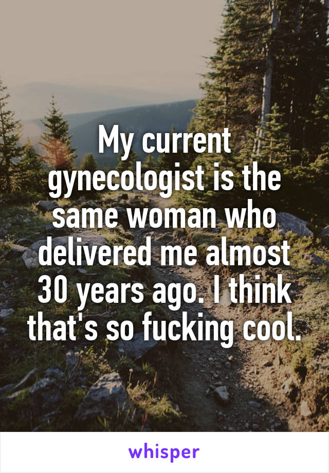 My current gynecologist is the same woman who delivered me almost 30 years ago. I think that's so fucking cool.