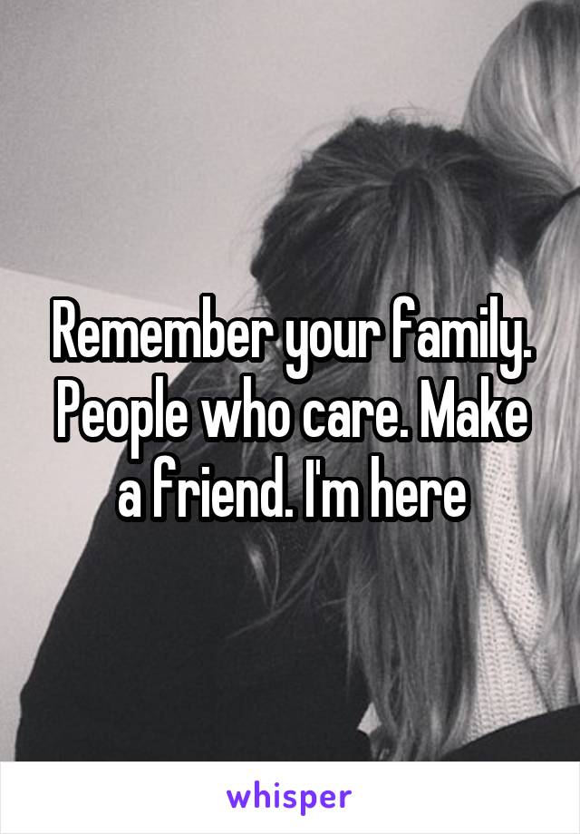 Remember your family. People who care. Make a friend. I'm here