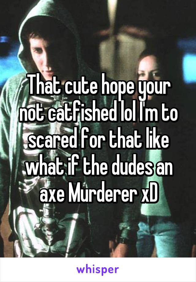 That cute hope your not catfished lol I'm to scared for that like what if the dudes an axe Murderer xD