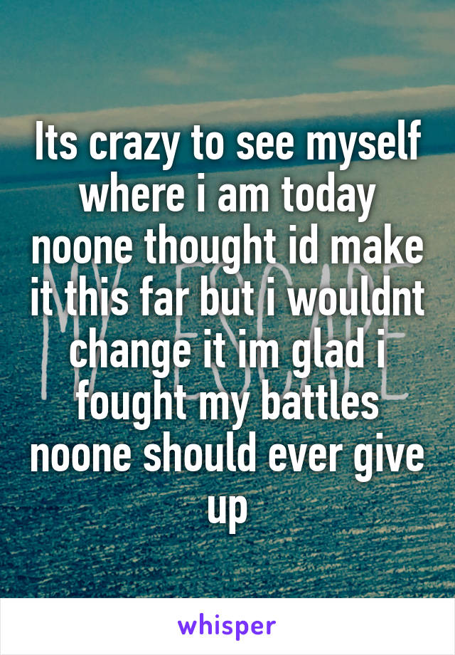 Its crazy to see myself where i am today noone thought id make it this far but i wouldnt change it im glad i fought my battles noone should ever give up