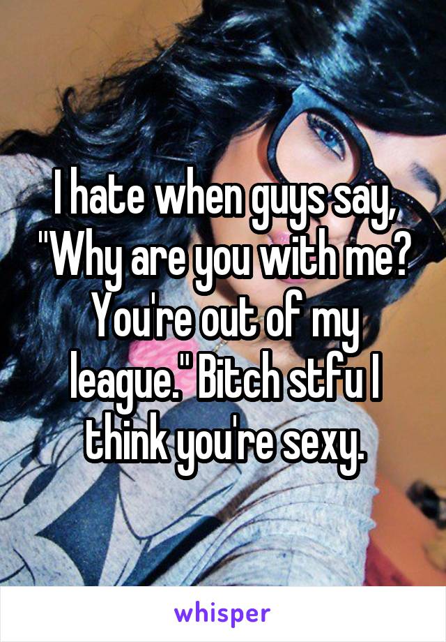 I hate when guys say, "Why are you with me? You're out of my league." Bitch stfu I think you're sexy.