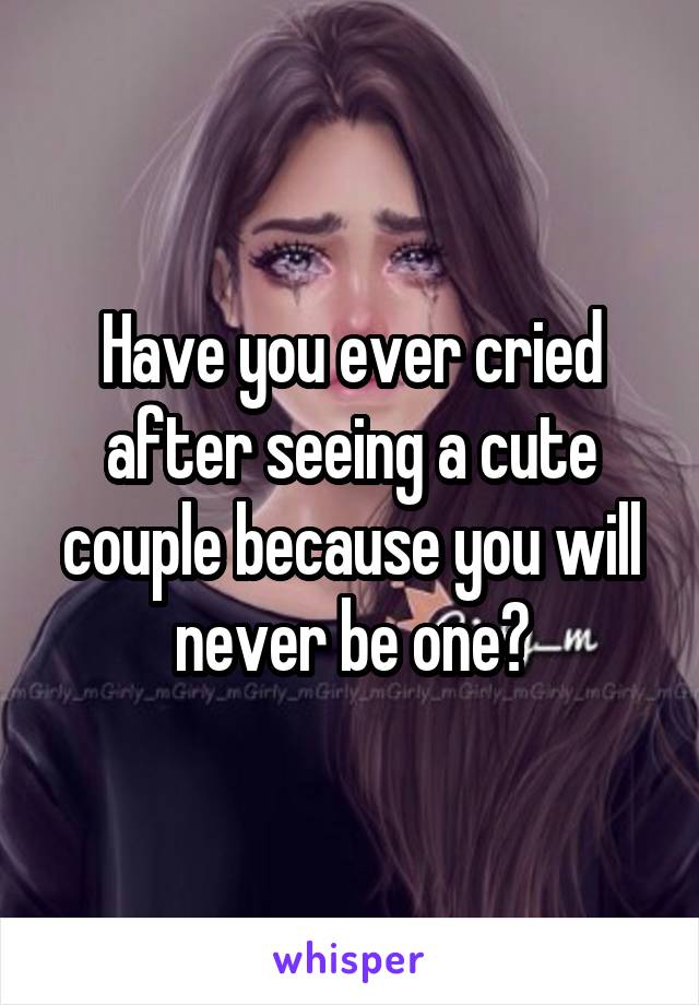 Have you ever cried after seeing a cute couple because you will never be one?