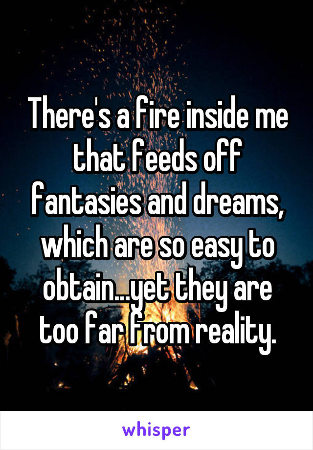 There's a fire inside me that feeds off fantasies and dreams, which are so easy to obtain...yet they are too far from reality.