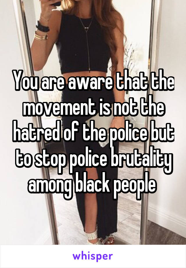 You are aware that the movement is not the hatred of the police but to stop police brutality among black people 