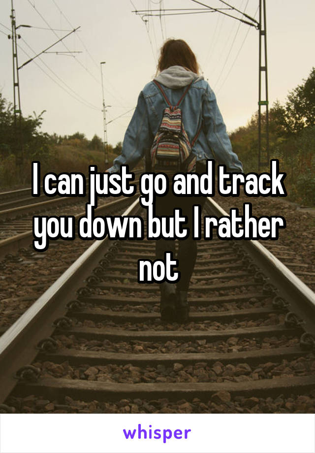 I can just go and track you down but I rather not