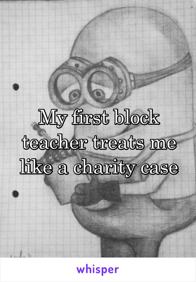 My first block teacher treats me like a charity case