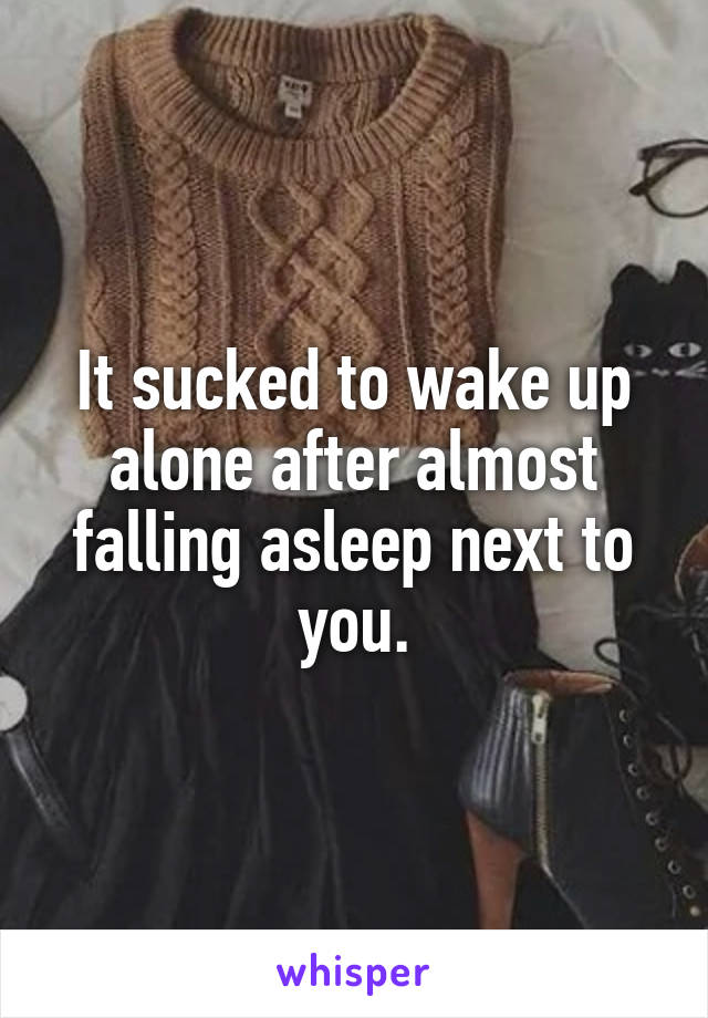 It sucked to wake up alone after almost falling asleep next to you.