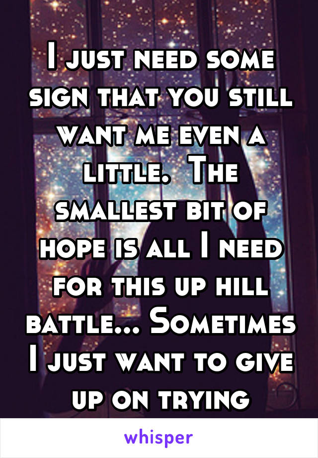 I just need some sign that you still want me even a little.  The smallest bit of hope is all I need for this up hill battle... Sometimes I just want to give up on trying