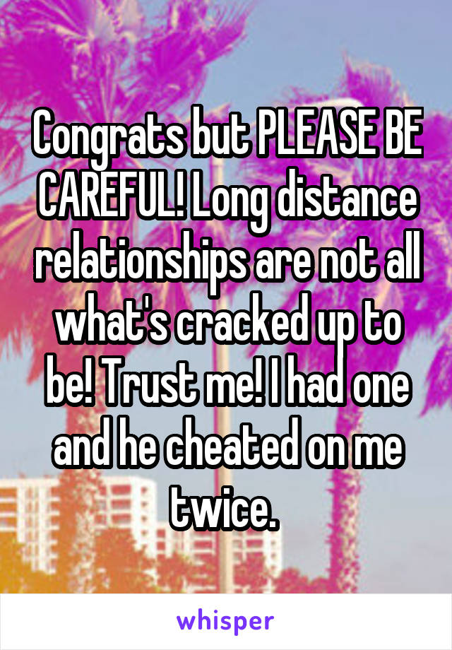 Congrats but PLEASE BE CAREFUL! Long distance relationships are not all what's cracked up to be! Trust me! I had one and he cheated on me twice. 