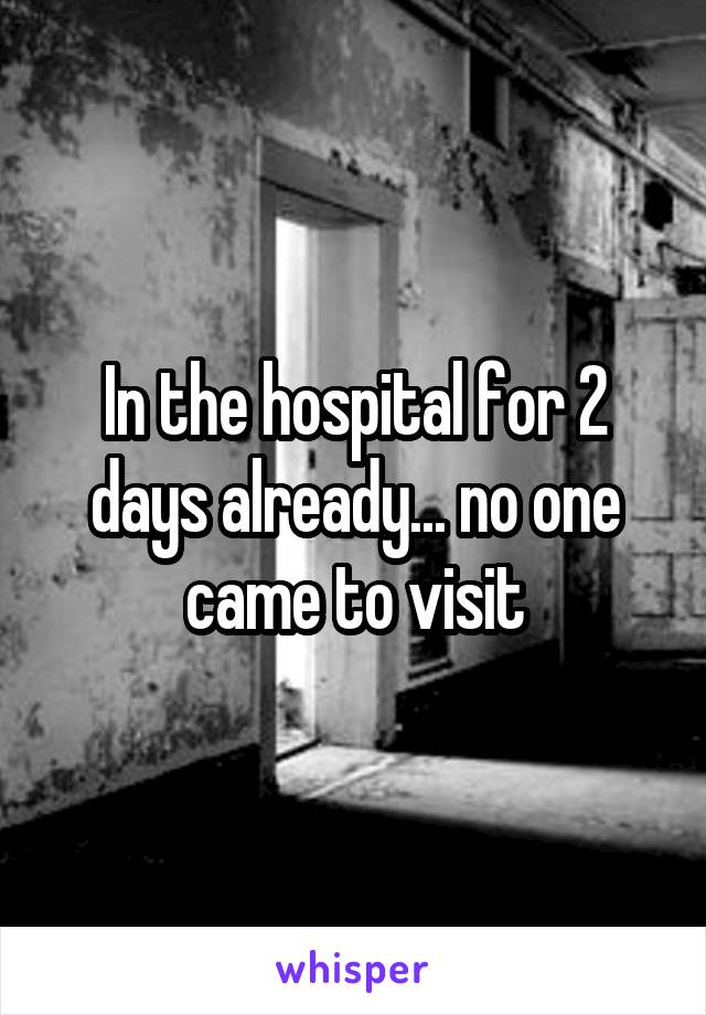 In the hospital for 2 days already... no one came to visit