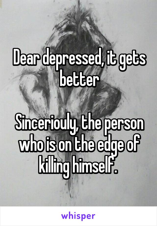 Dear depressed, it gets better

Sinceriouly, the person who is on the edge of killing himself. 