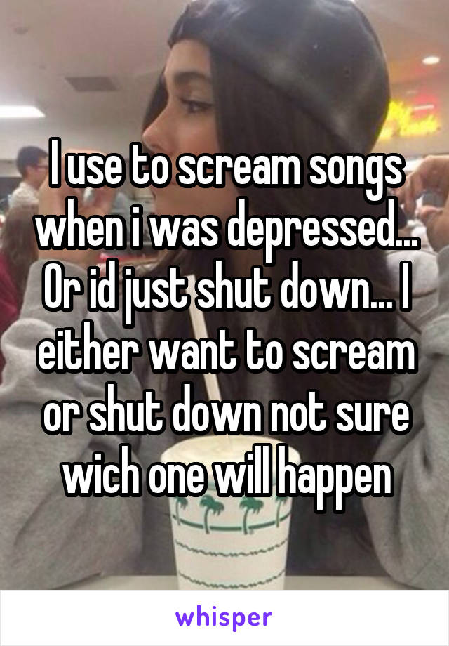 I use to scream songs when i was depressed... Or id just shut down... I either want to scream or shut down not sure wich one will happen