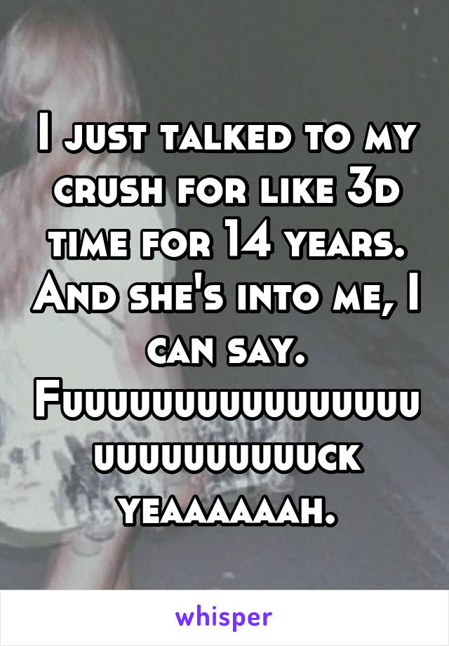 I just talked to my crush for like 3d time for 14 years. And she's into me, I can say. Fuuuuuuuuuuuuuuuuuuuuuuuuuuck yeaaaaaah.