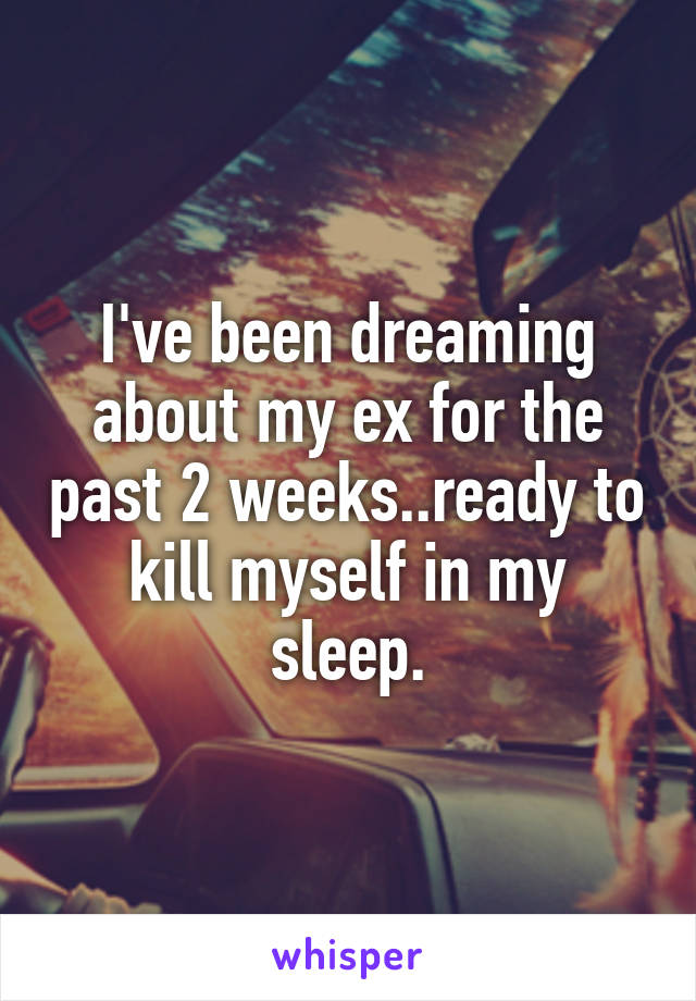 I've been dreaming about my ex for the past 2 weeks..ready to kill myself in my sleep.