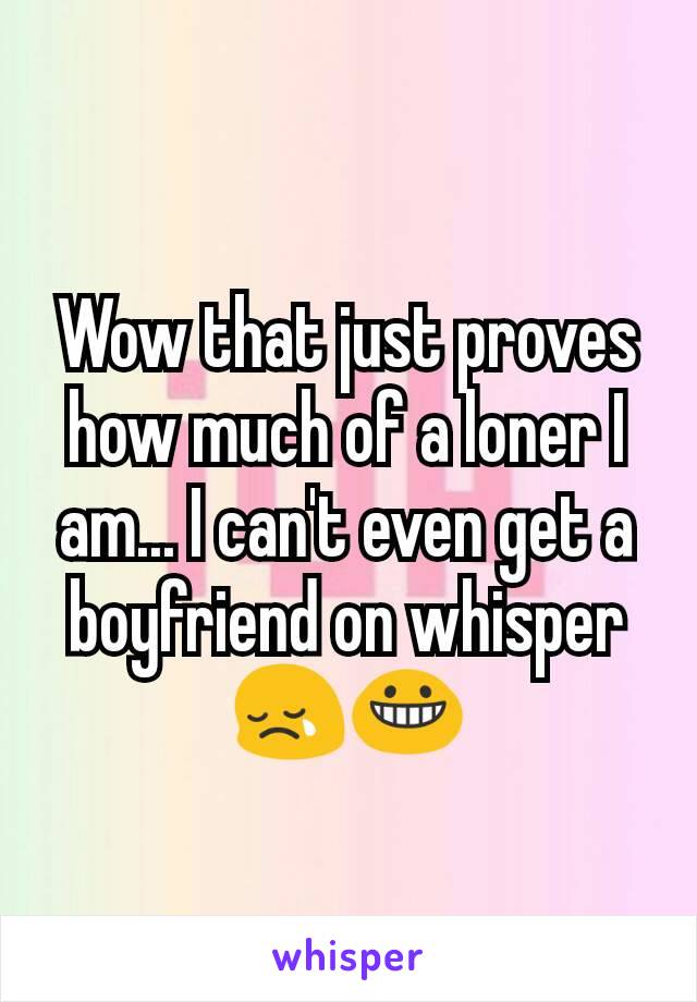 Wow that just proves how much of a loner I am... I can't even get a boyfriend on whisper 😢😀