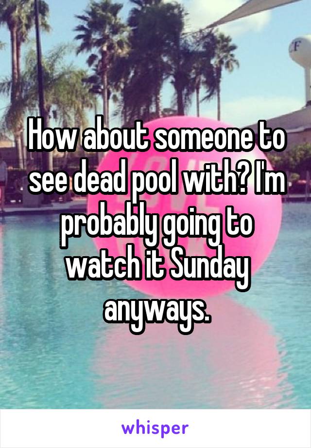 How about someone to see dead pool with? I'm probably going to watch it Sunday anyways.