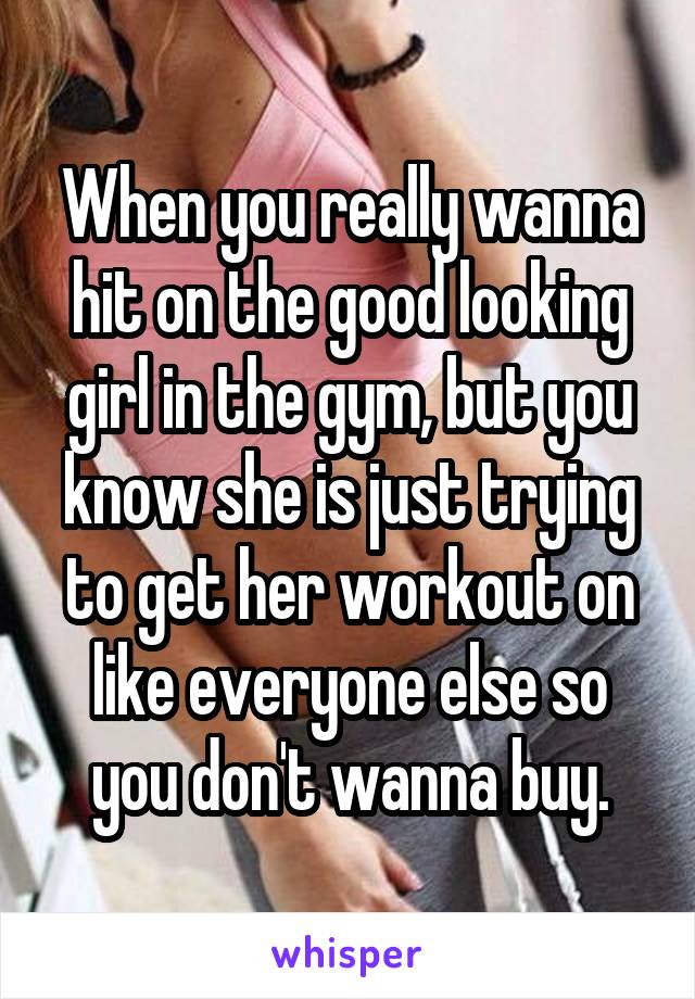 When you really wanna hit on the good looking girl in the gym, but you know she is just trying to get her workout on like everyone else so you don't wanna buy.