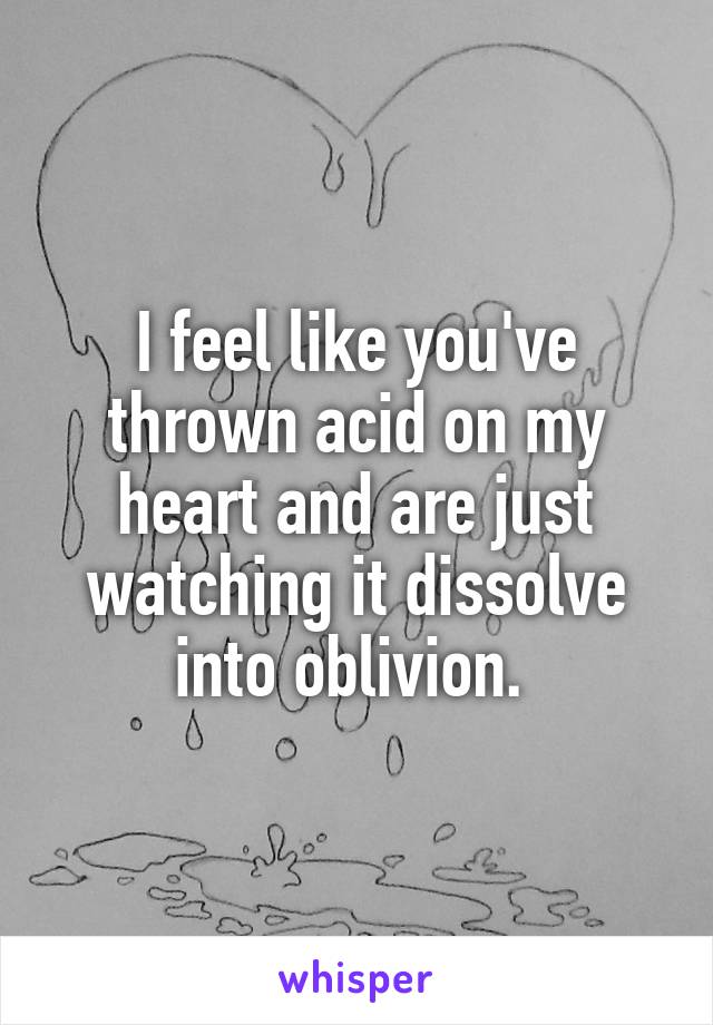 I feel like you've thrown acid on my heart and are just watching it dissolve into oblivion. 