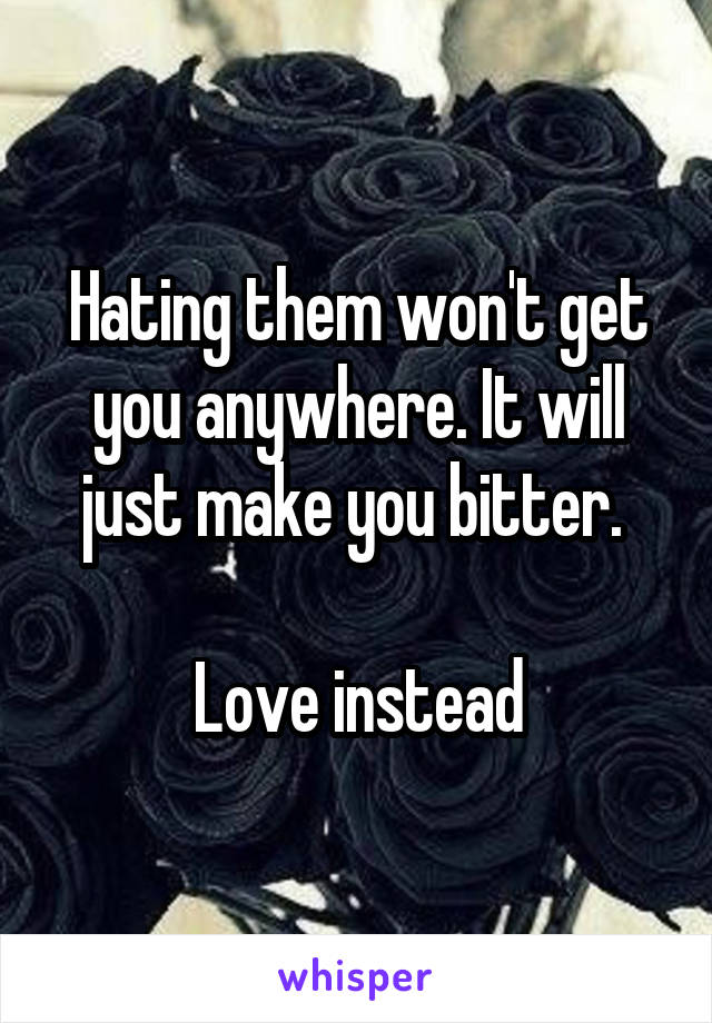 Hating them won't get you anywhere. It will just make you bitter. 

Love instead