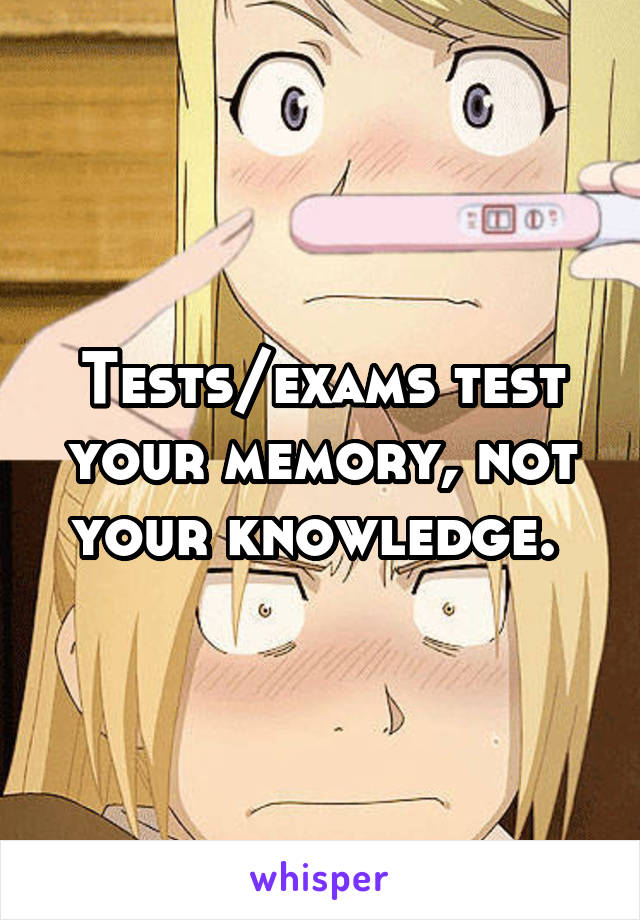 Tests/exams test your memory, not your knowledge. 