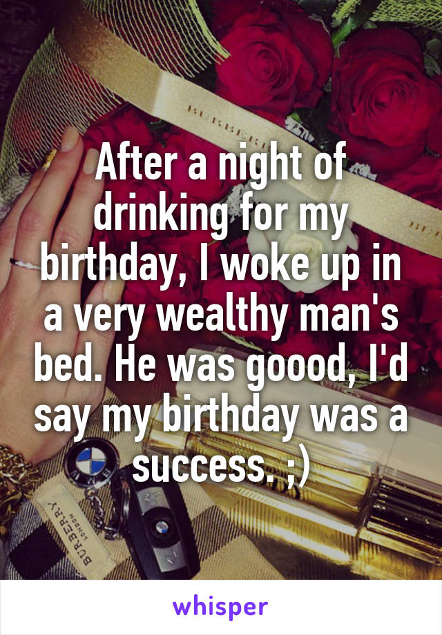 After a night of drinking for my birthday, I woke up in a very wealthy man's bed. He was goood, I'd say my birthday was a success. ;)