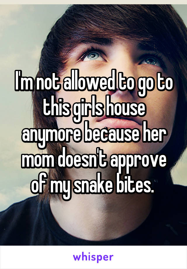 I'm not allowed to go to this girls house anymore because her mom doesn't approve of my snake bites. 