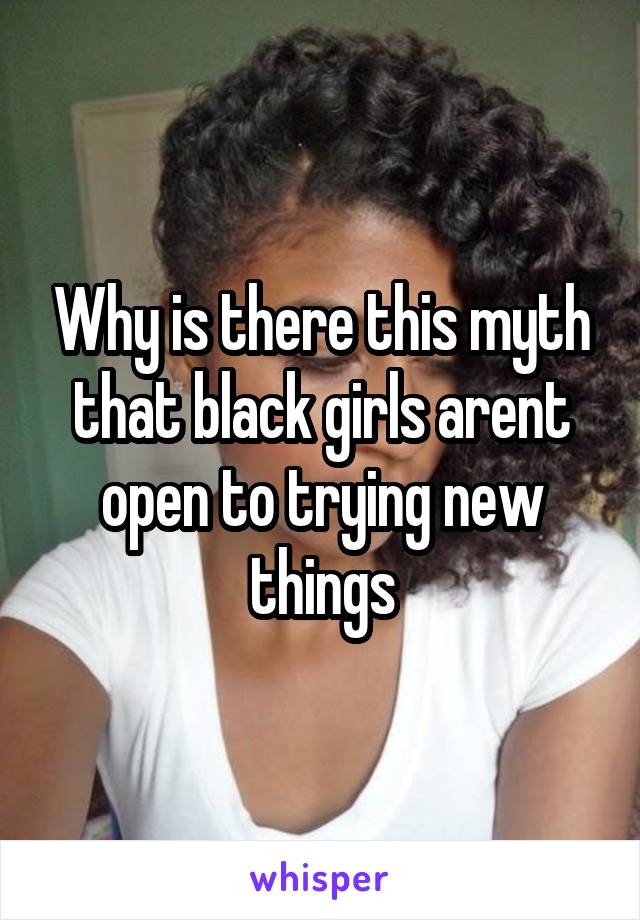 Why is there this myth that black girls arent open to trying new things