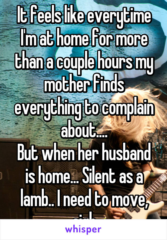 It feels like everytime I'm at home for more than a couple hours my mother finds everything to complain about....
But when her husband is home... Silent as a lamb.. I need to move, sigh