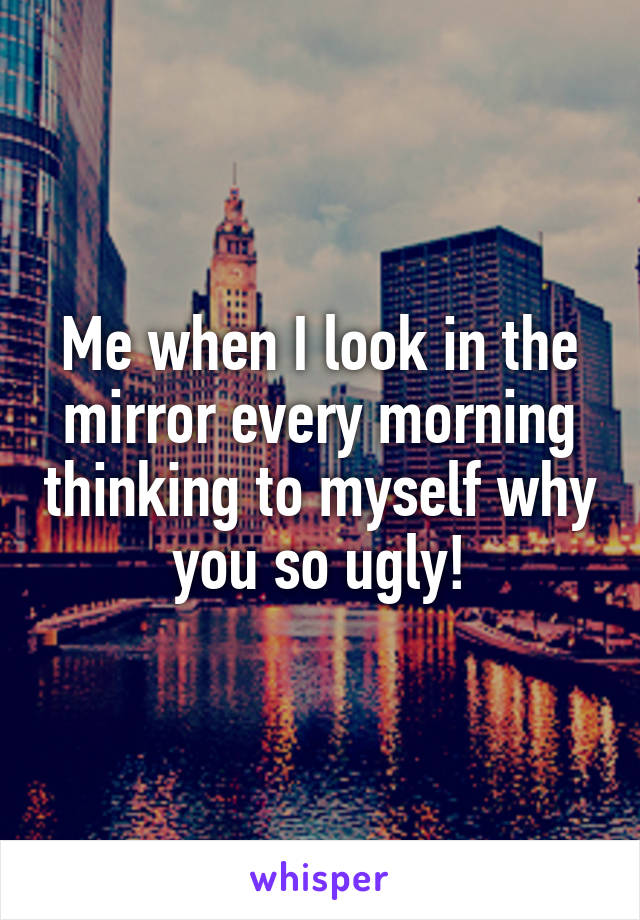 Me when I look in the mirror every morning thinking to myself why you so ugly!