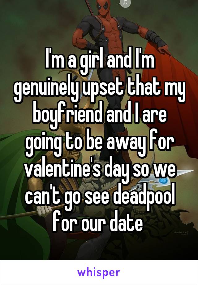 I'm a girl and I'm genuinely upset that my boyfriend and I are going to be away for valentine's day so we can't go see deadpool for our date 