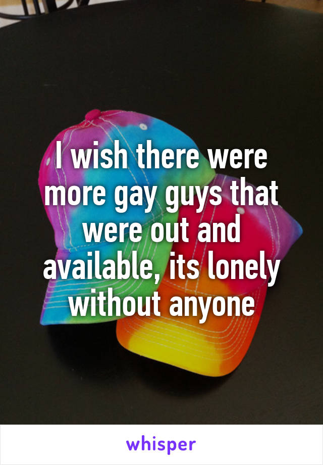 I wish there were more gay guys that were out and available, its lonely without anyone