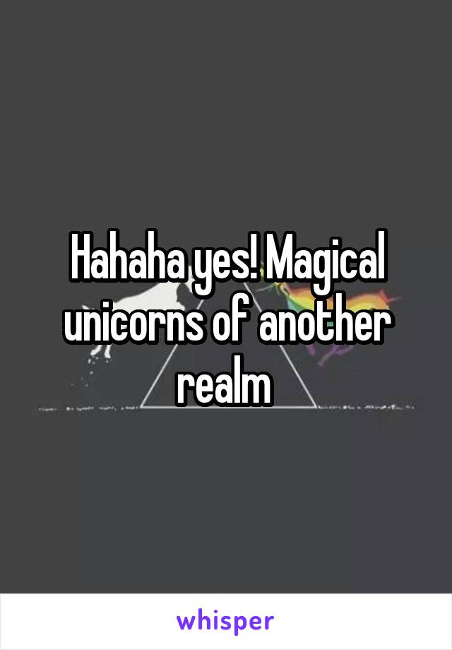 Hahaha yes! Magical unicorns of another realm 