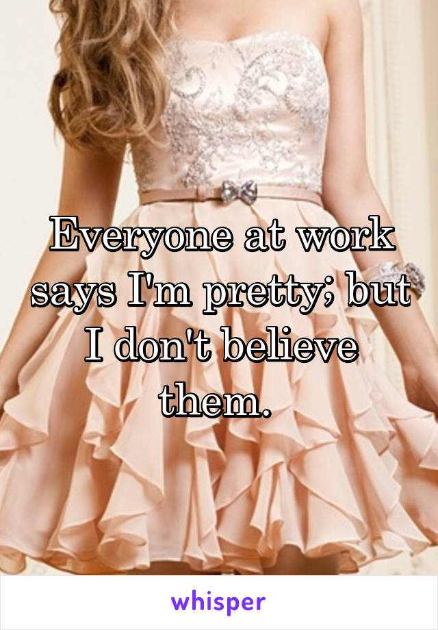 Everyone at work says I'm pretty; but I don't believe them. 