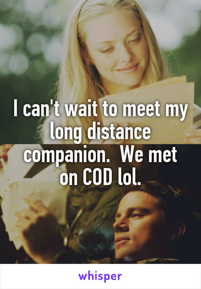 I can't wait to meet my long distance companion.  We met on COD lol.