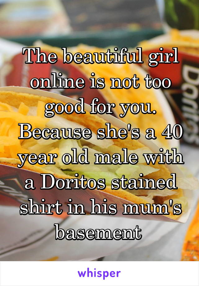 The beautiful girl online is not too good for you. Because she's a 40 year old male with a Doritos stained shirt in his mum's basement 