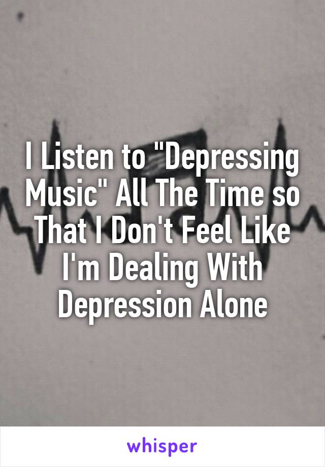 I Listen to "Depressing Music" All The Time so That I Don't Feel Like I'm Dealing With Depression Alone