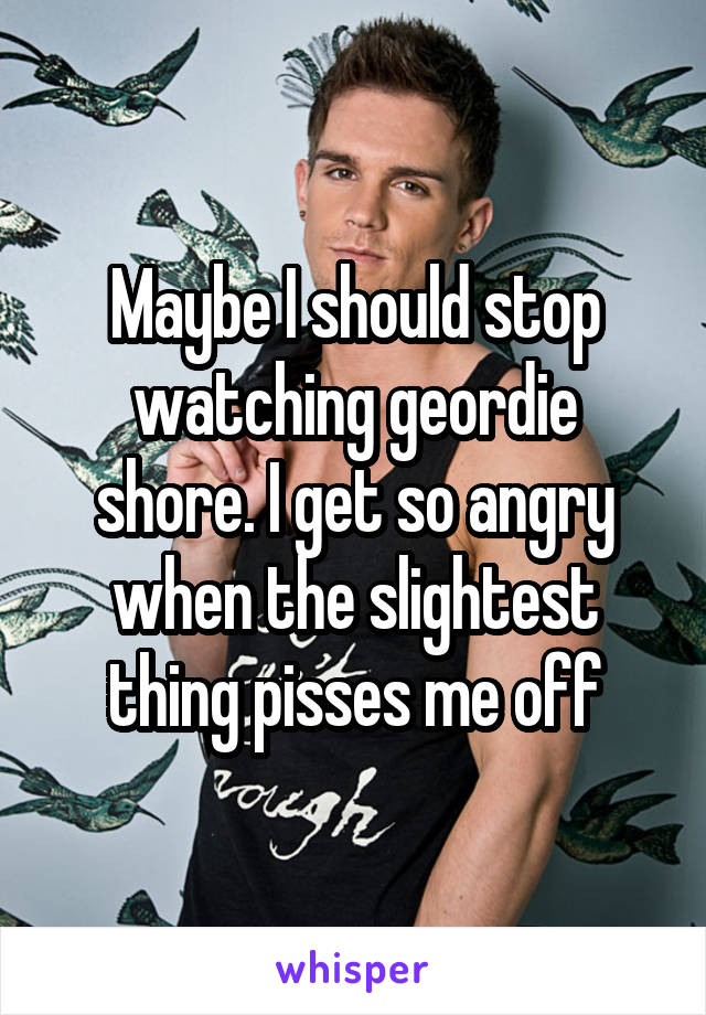 Maybe I should stop watching geordie shore. I get so angry when the slightest thing pisses me off