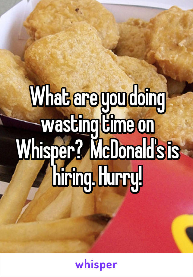 What are you doing wasting time on Whisper?  McDonald's is hiring. Hurry!