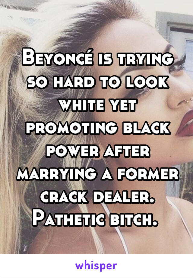 Beyoncé is trying so hard to look white yet promoting black power after marrying a former crack dealer. Pathetic bitch. 