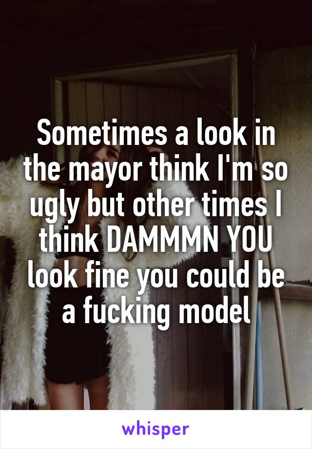 Sometimes a look in the mayor think I'm so ugly but other times I think DAMMMN YOU look fine you could be a fucking model