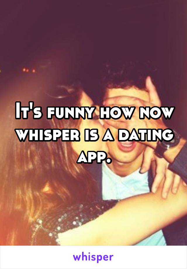 It's funny how now whisper is a dating app.