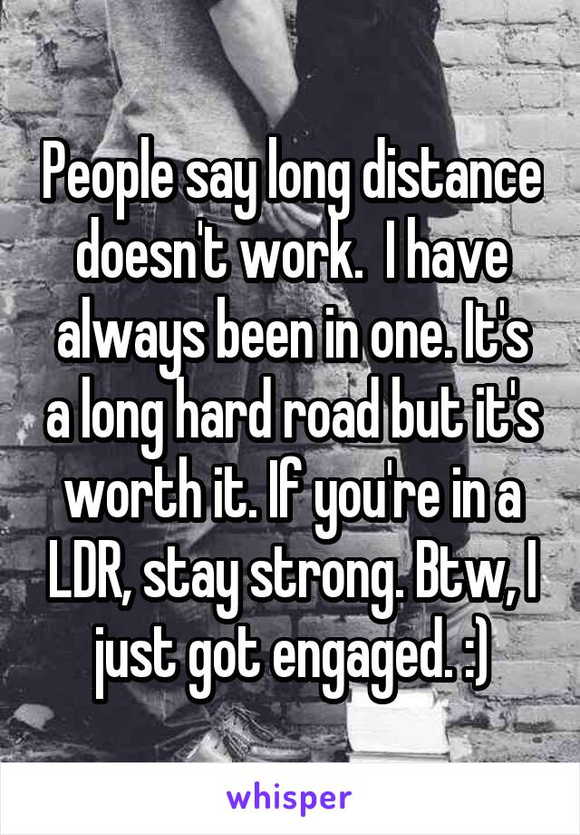 People say long distance doesn't work.  I have always been in one. It's a long hard road but it's worth it. If you're in a LDR, stay strong. Btw, I just got engaged. :)