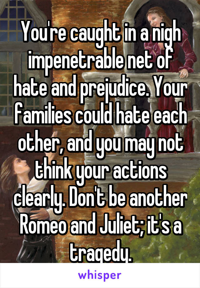 You're caught in a nigh impenetrable net of hate and prejudice. Your families could hate each other, and you may not think your actions clearly. Don't be another Romeo and Juliet; it's a tragedy.