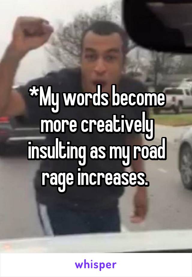 *My words become more creatively insulting as my road rage increases. 